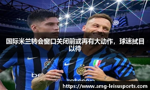 国际米兰转会窗口关闭前或再有大动作，球迷拭目以待
