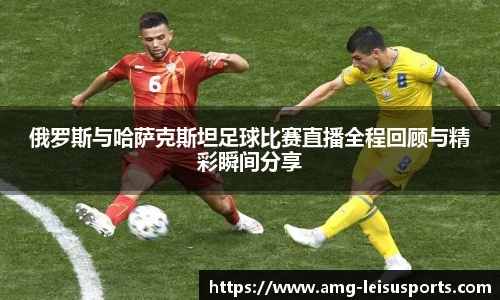 俄罗斯与哈萨克斯坦足球比赛直播全程回顾与精彩瞬间分享